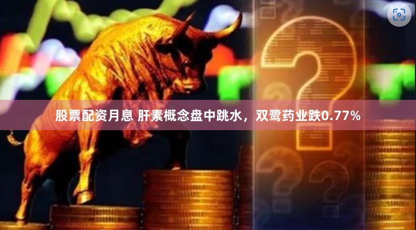 股票配资月息 肝素概念盘中跳水,双鹭药业跌0.77%