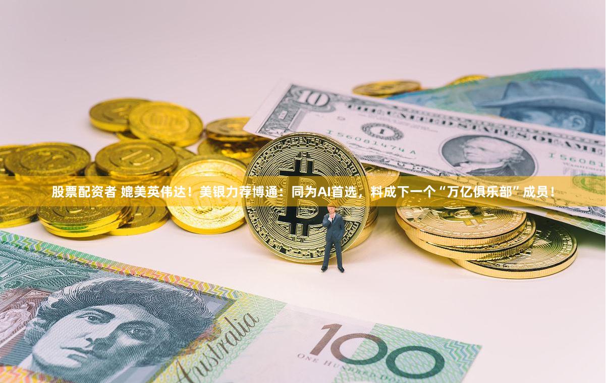 股票配资者 媲美英伟达！美银力荐博通：同为AI首选，料成下一个“万亿俱乐部”成员！