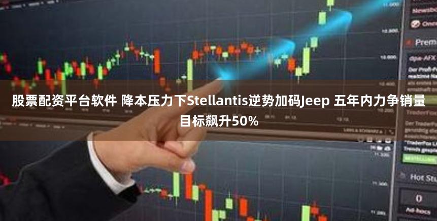 股票配资平台软件 降本压力下Stellantis逆势加码Jeep 五年内力争销量目标飙升50%