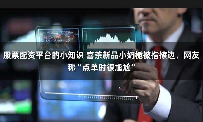 股票配资平台的小知识 喜茶新品小奶栀被指擦边,网友称“点单时很尴尬”
