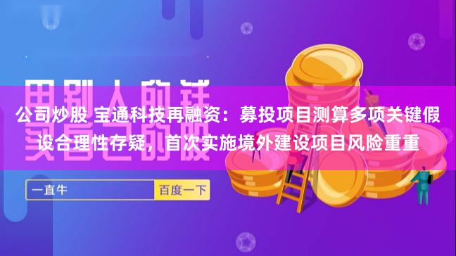 公司炒股 宝通科技再融资：募投项目测算多项关键假设合理性存疑，首次实施境外建设项目风险重重