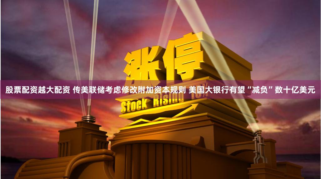股票配资越大配资 传美联储考虑修改附加资本规则 美国大银行有望“减负”数十亿美元