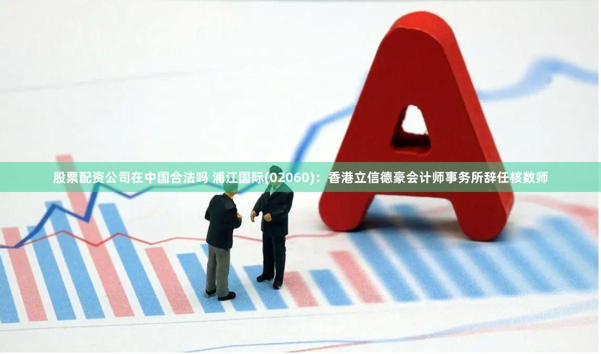 股票配资公司在中国合法吗 浦江国际(02060)：香港立信德豪会计师事务所辞任核数师