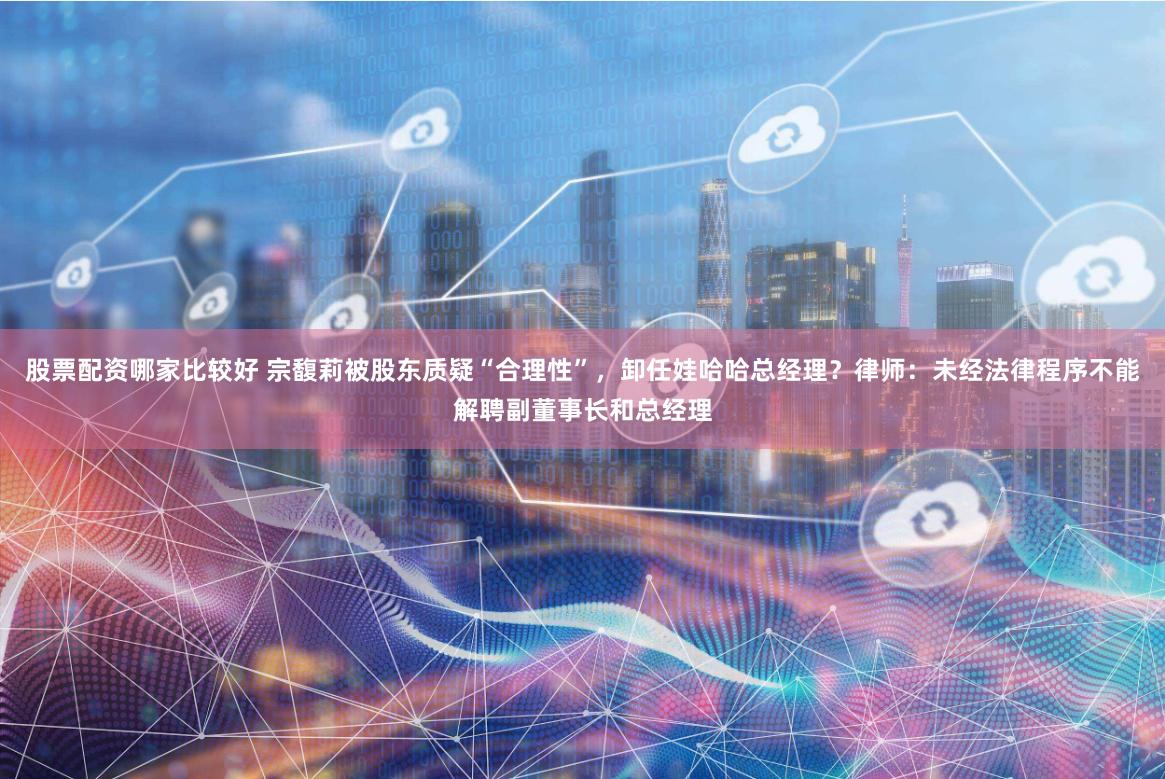 股票配资哪家比较好 宗馥莉被股东质疑“合理性”,卸任娃哈哈总经理?律师:未经法律程序不能解聘副董事长和总经理