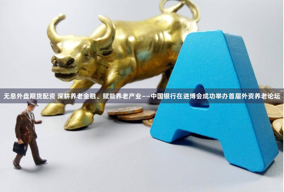 无息外盘期货配资 深耕养老金融、赋能养老产业——中国银行在进博会成功举办首届外资养老论坛