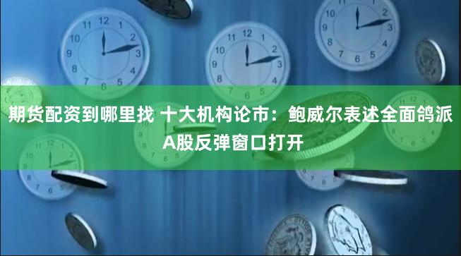 期货配资到哪里找 十大机构论市：鲍威尔表述全面鸽派 A股反弹窗口打开