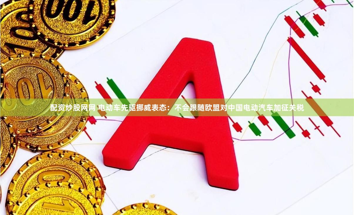 配资炒股网网 电动车先驱挪威表态：不会跟随欧盟对中国电动汽车加征关税