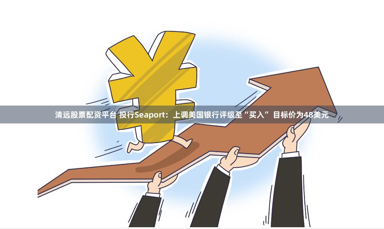 清远股票配资平台 投行Seaport：上调美国银行评级至“买入” 目标价为48美元