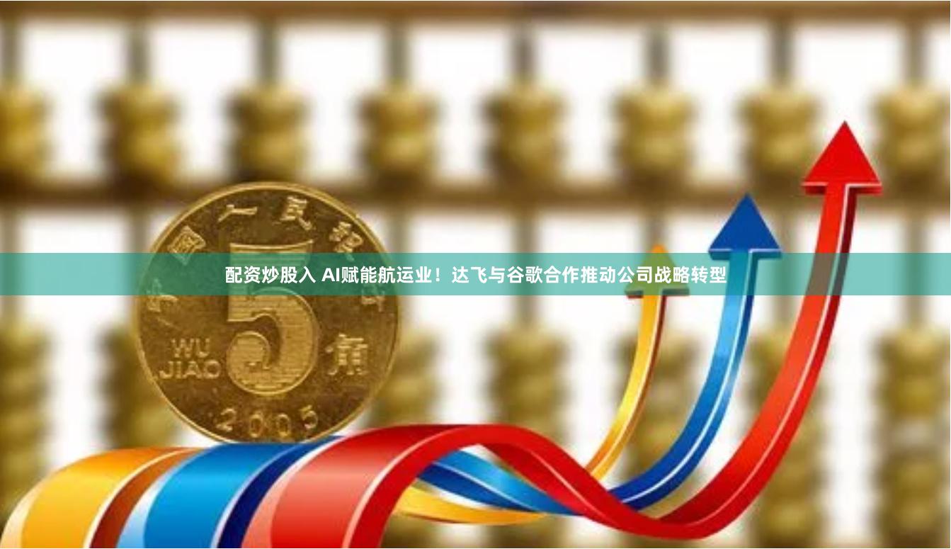 配资炒股入 AI赋能航运业！达飞与谷歌合作推动公司战略转型