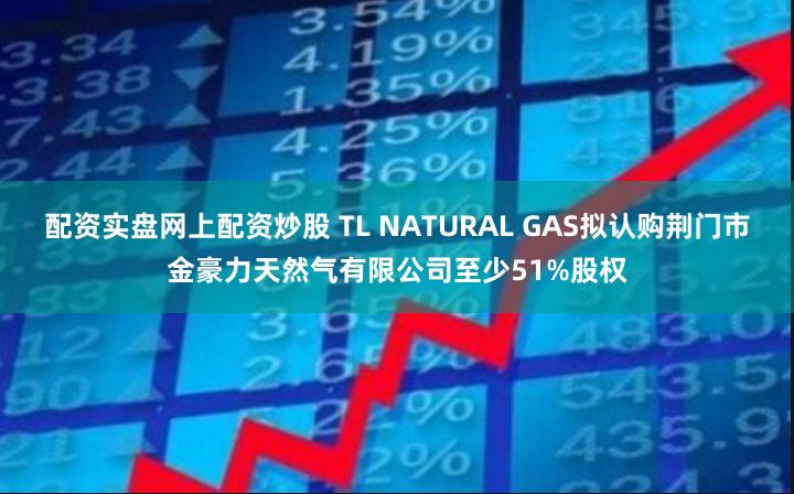 配资实盘网上配资炒股 TL NATURAL GAS拟认购荆门市金豪力天然气有限公司至少51%股权