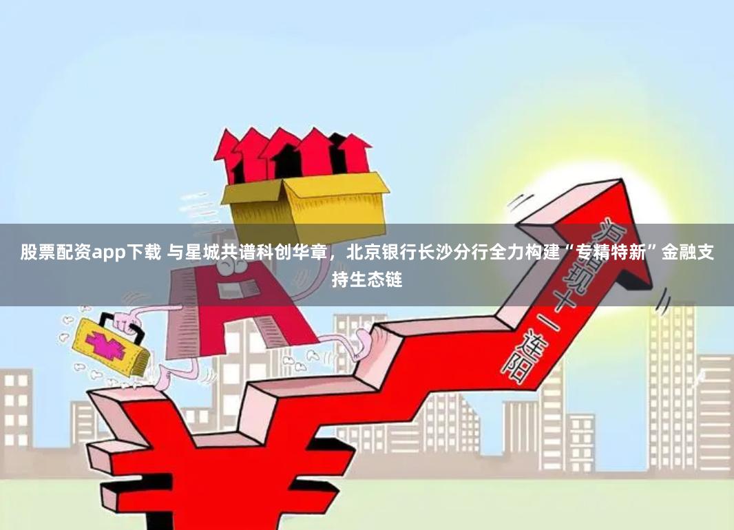 股票配资app下载 与星城共谱科创华章，北京银行长沙分行全力构建“专精特新”金融支持生态链