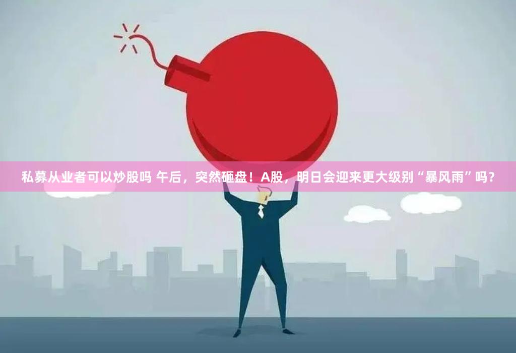 私募从业者可以炒股吗 午后，突然砸盘！A股，明日会迎来更大级别“暴风雨”吗？