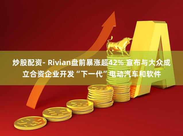 炒股配资- Rivian盘前暴涨超42% 宣布与大众成立合资企业开发“下一代”电动汽车和软件