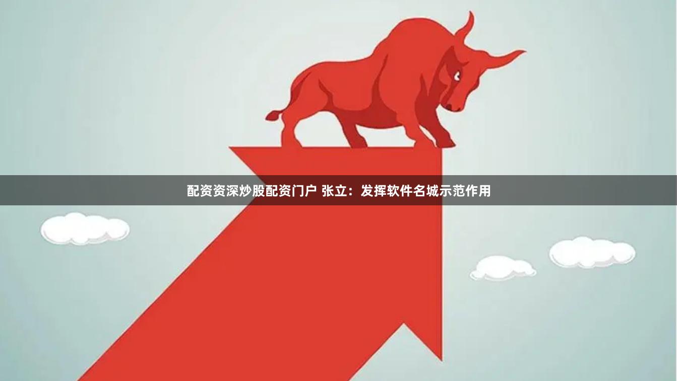 配资资深炒股配资门户 张立：发挥软件名城示范作用