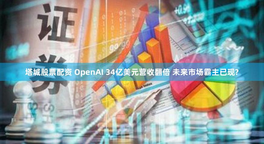 塔城股票配资 OpenAI 34亿美元营收翻倍 未来市场霸主已现?
