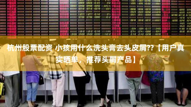 杭州股票配资 小孩用什么洗头膏去头皮屑??【用户真实晒单,推荐头屑产品】