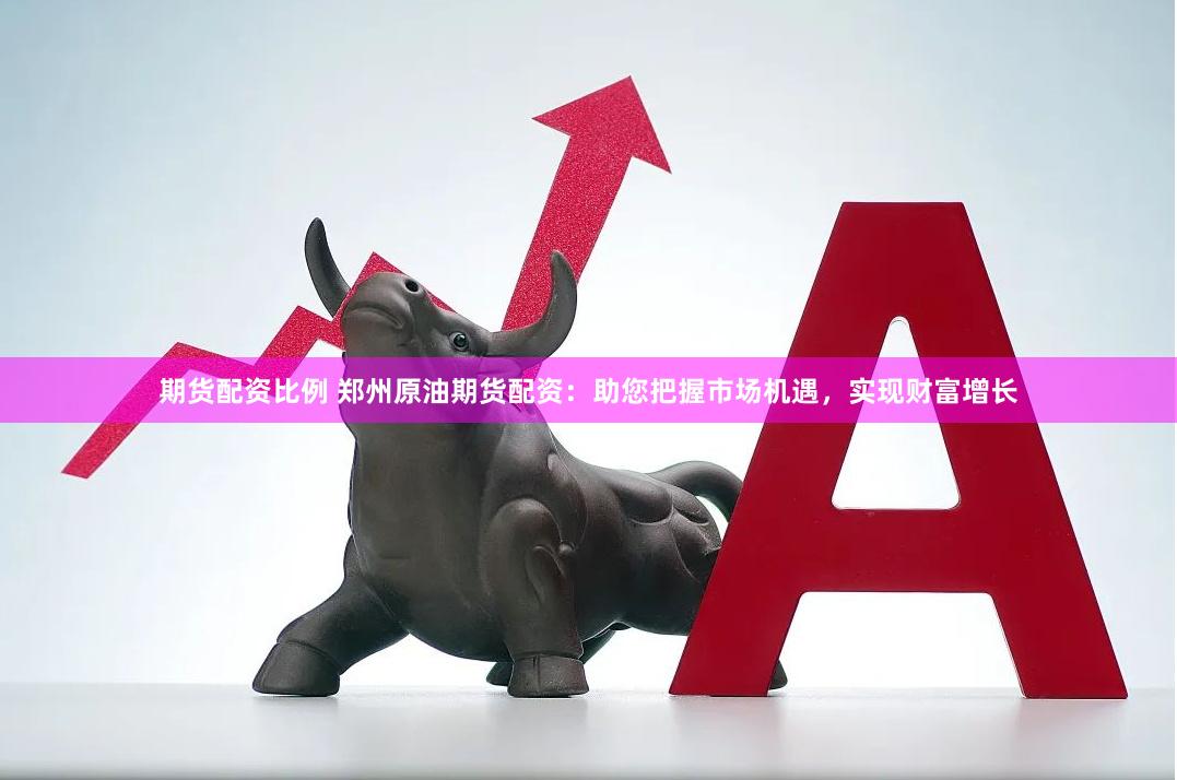 期货配资比例 郑州原油期货配资：助您把握市场机遇，实现财富增长