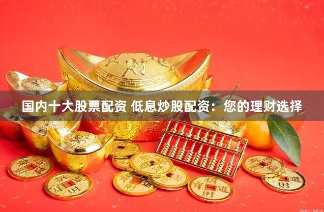 国内十大股票配资 低息炒股配资:您的理财选择