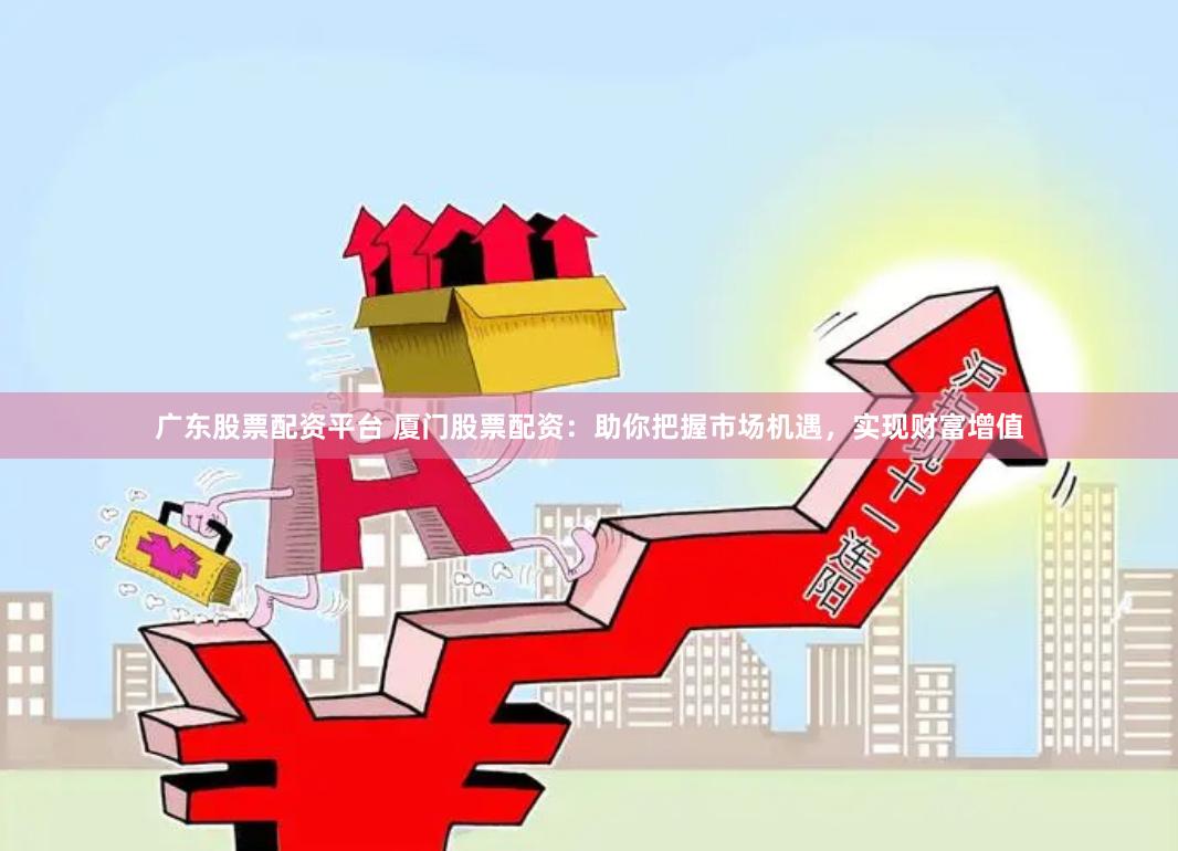 广东股票配资平台 厦门股票配资：助你把握市场机遇，实现财富增值